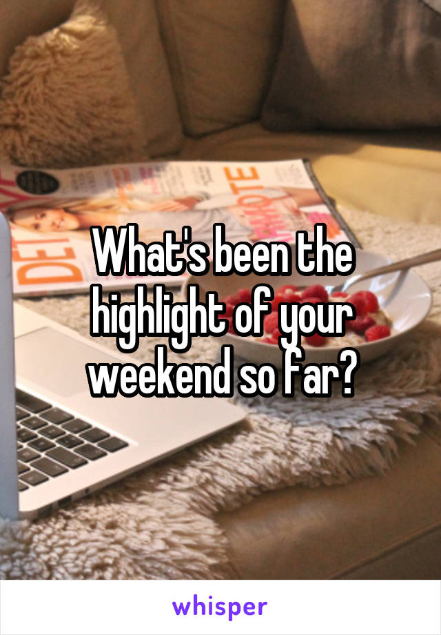 What's been the highlight of your weekend so far?