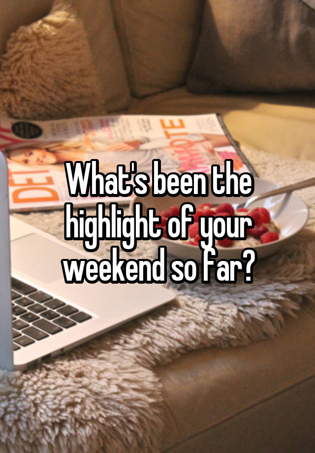 What's been the highlight of your weekend so far?