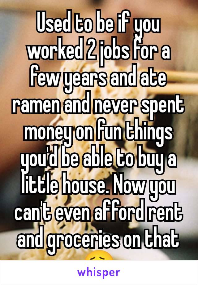 Used to be if you worked 2 jobs for a few years and ate ramen and never spent money on fun things you'd be able to buy a little house. Now you can't even afford rent and groceries on that 😮‍💨