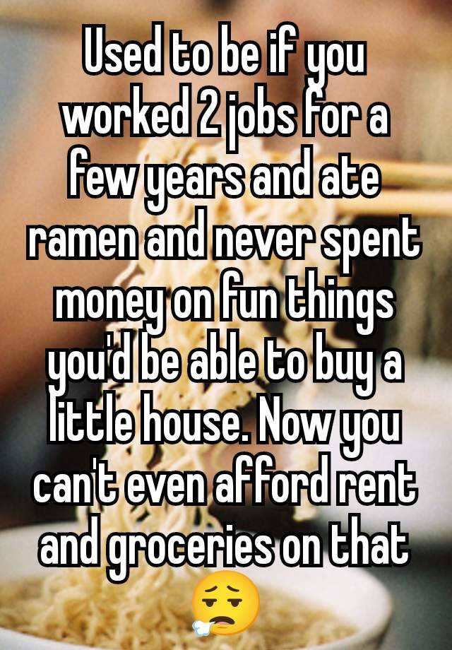 Used to be if you worked 2 jobs for a few years and ate ramen and never spent money on fun things you'd be able to buy a little house. Now you can't even afford rent and groceries on that 😮‍💨