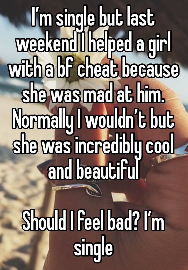 I’m single but last weekend I helped a girl with a bf cheat because she was mad at him. Normally I wouldn’t but she was incredibly cool and beautiful

Should I feel bad? I’m single