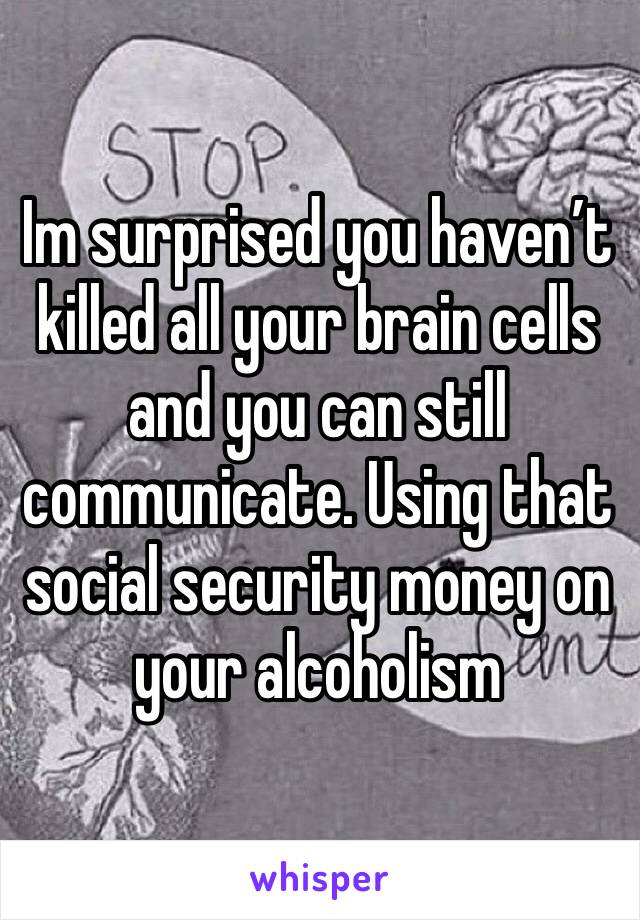 Im surprised you haven’t killed all your brain cells and you can still communicate. Using that social security money on your alcoholism 