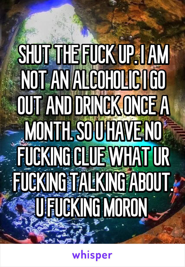 SHUT THE FUCK UP. I AM NOT AN ALCOHOLIC I GO OUT AND DRINCK ONCE A MONTH. SO U HAVE NO FUCKING CLUE WHAT UR FUCKING TALKING ABOUT. U FUCKING MORON 