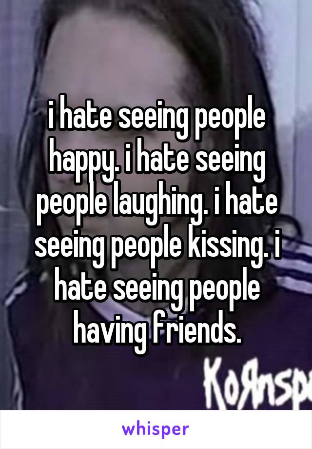 i hate seeing people happy. i hate seeing people laughing. i hate seeing people kissing. i hate seeing people having friends.