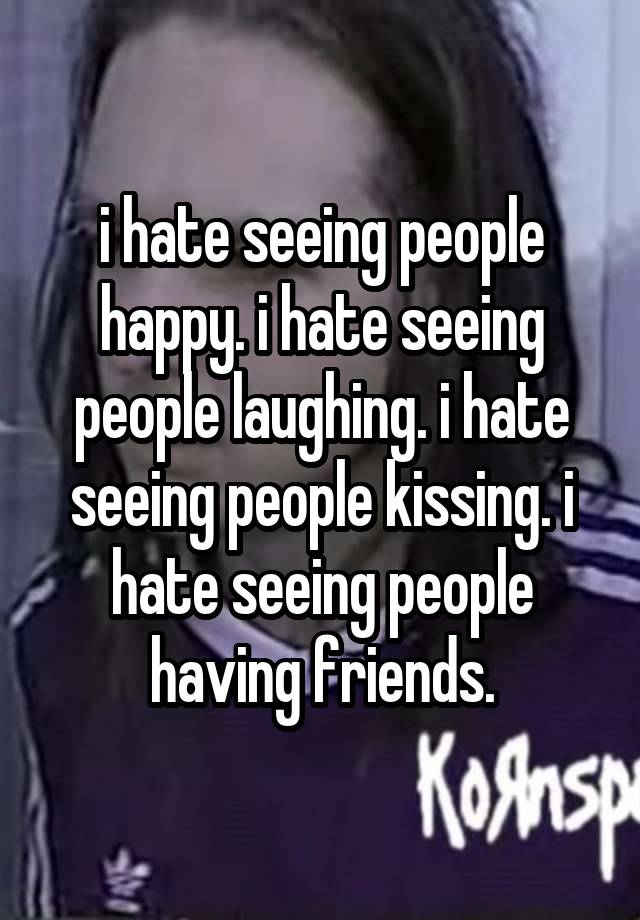 i hate seeing people happy. i hate seeing people laughing. i hate seeing people kissing. i hate seeing people having friends.