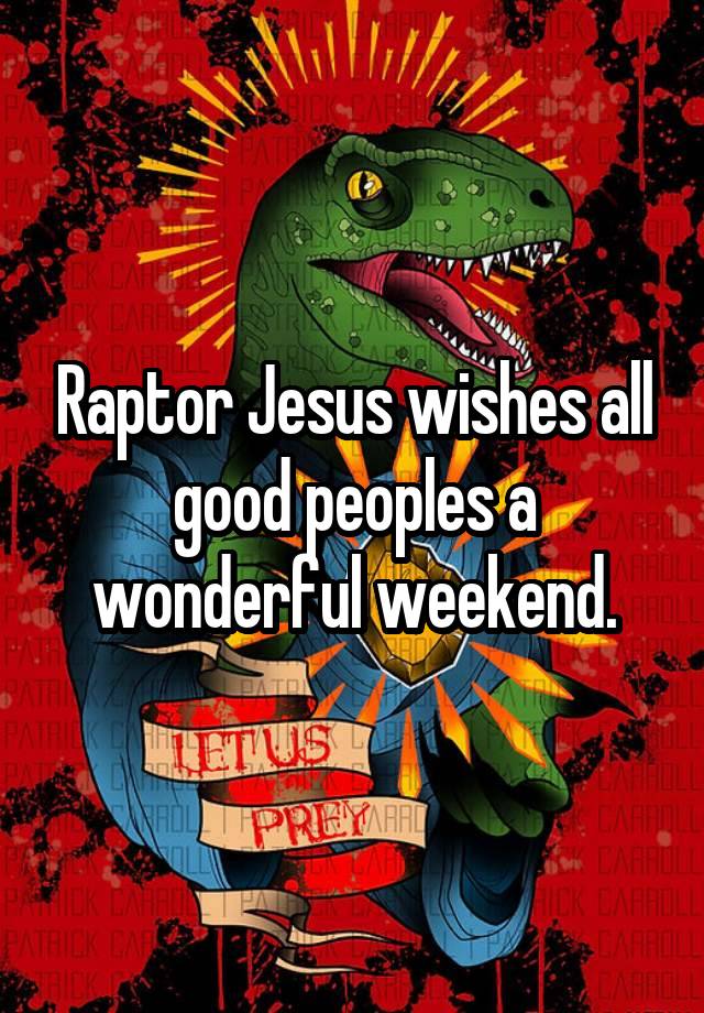 Raptor Jesus wishes all good peoples a wonderful weekend.