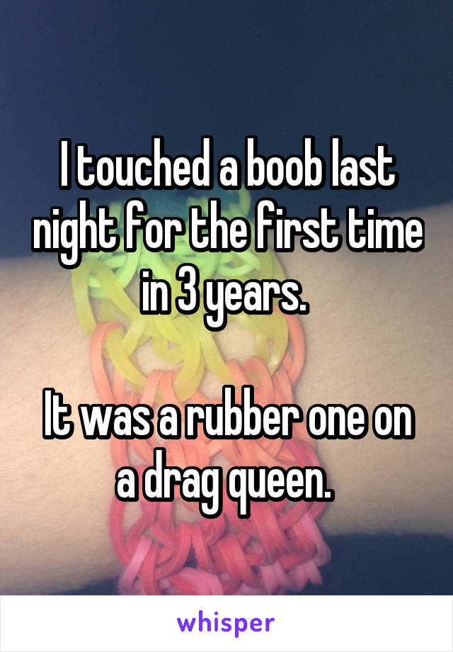 I touched a boob last night for the first time in 3 years. 

It was a rubber one on a drag queen. 