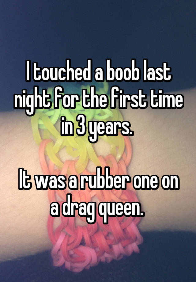 I touched a boob last night for the first time in 3 years. 

It was a rubber one on a drag queen. 