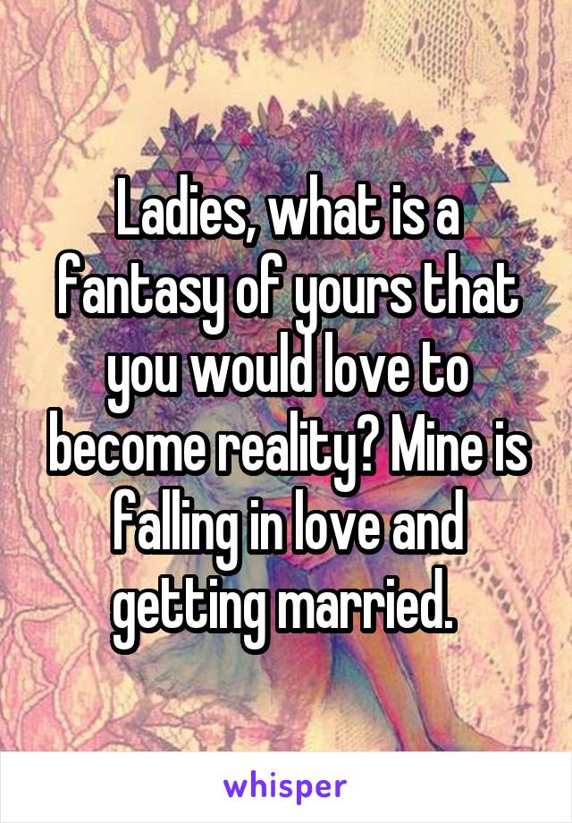 Ladies, what is a fantasy of yours that you would love to become reality? Mine is falling in love and getting married. 