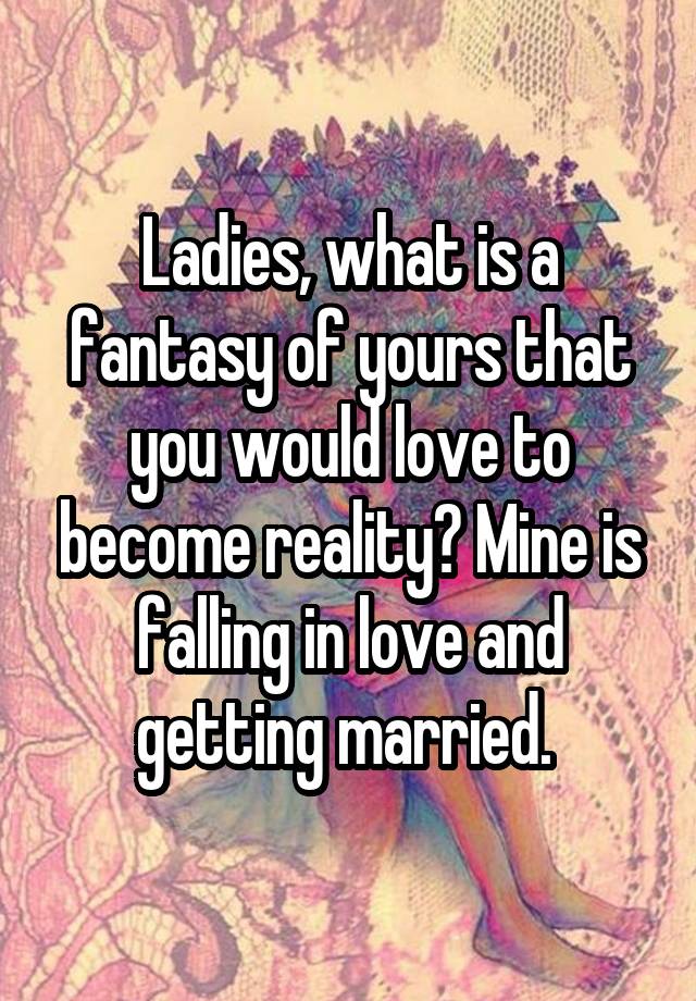 Ladies, what is a fantasy of yours that you would love to become reality? Mine is falling in love and getting married. 