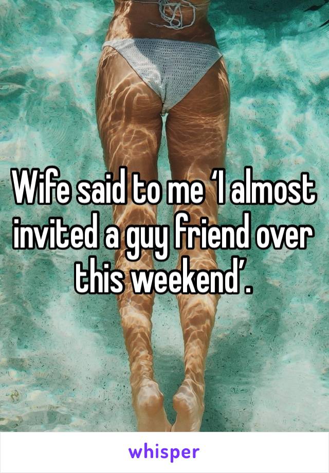 Wife said to me ‘I almost invited a guy friend over this weekend’. 