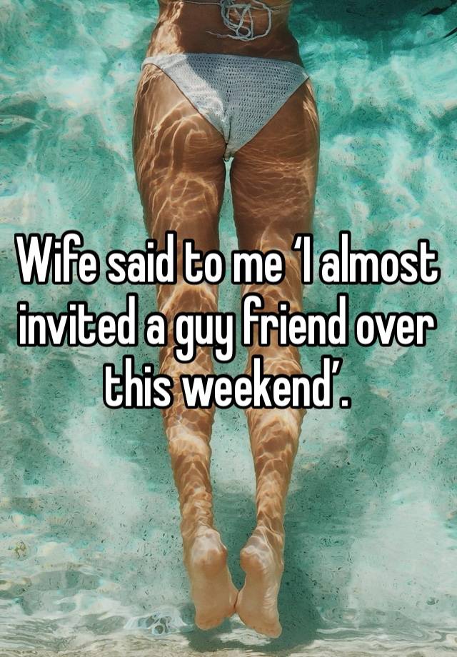 Wife said to me ‘I almost invited a guy friend over this weekend’. 