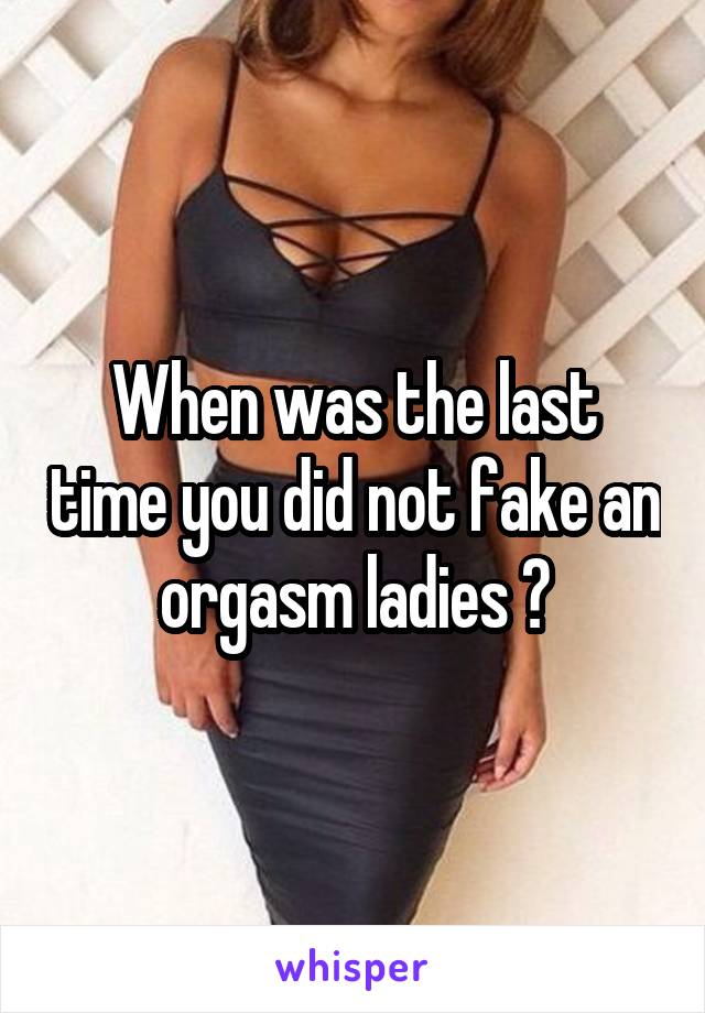 When was the last time you did not fake an orgasm ladies ?