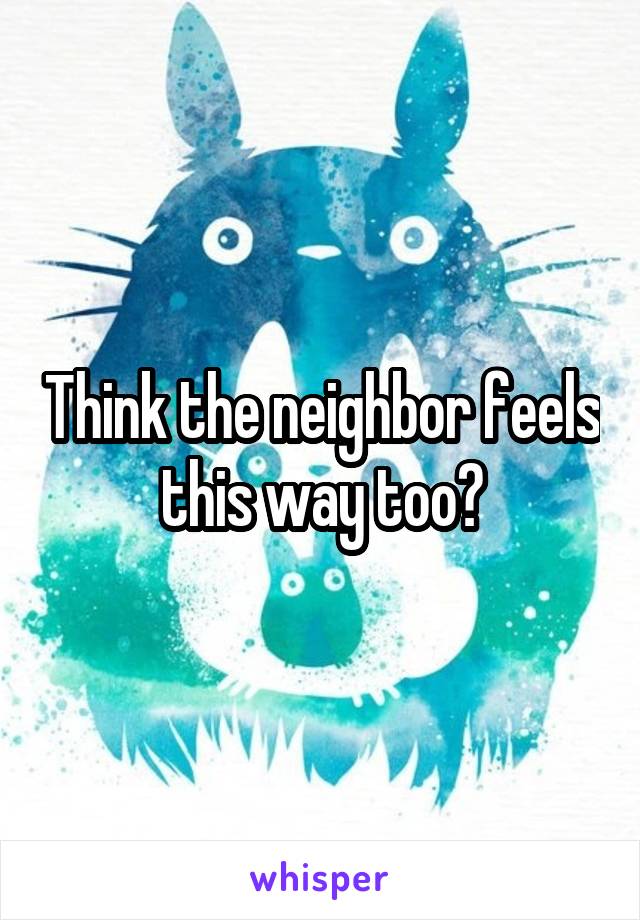 Think the neighbor feels this way too?