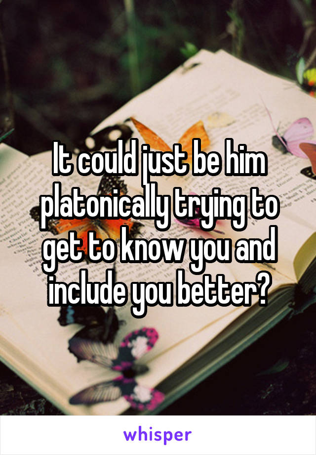 It could just be him platonically trying to get to know you and include you better?