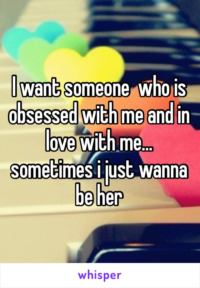 I want someone  who is obsessed with me and in love with me… sometimes i just wanna be her