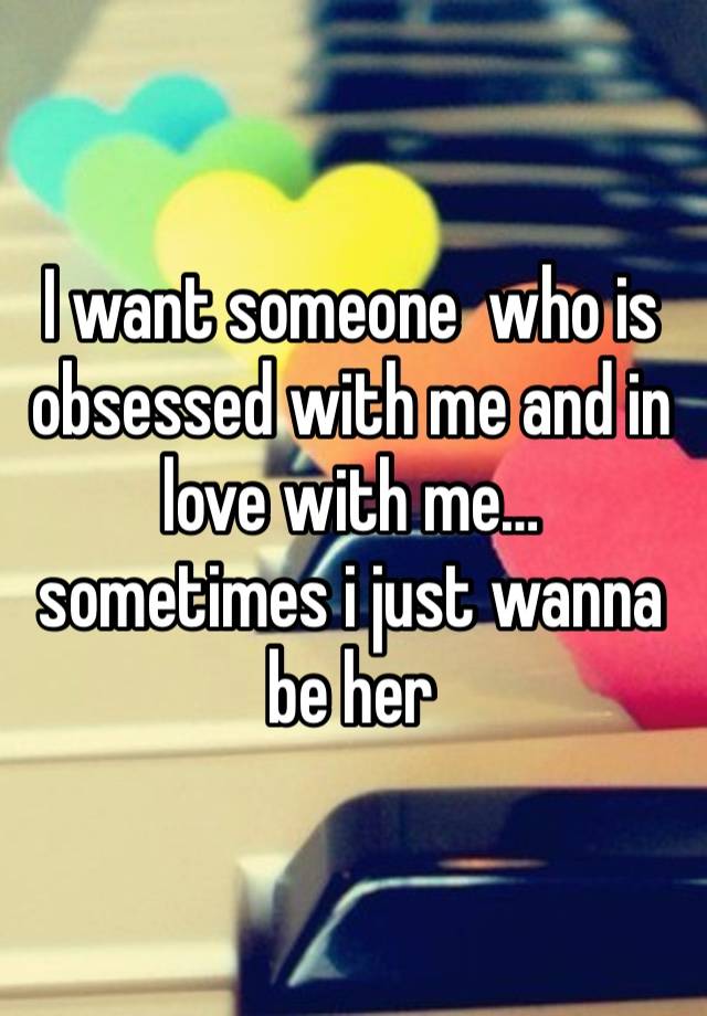 I want someone  who is obsessed with me and in love with me… sometimes i just wanna be her