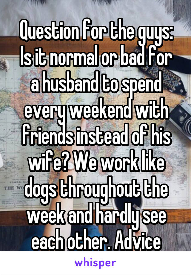 Question for the guys:
Is it normal or bad for a husband to spend every weekend with friends instead of his wife? We work like dogs throughout the week and hardly see each other. Advice