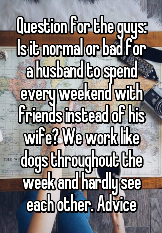 Question for the guys:
Is it normal or bad for a husband to spend every weekend with friends instead of his wife? We work like dogs throughout the week and hardly see each other. Advice