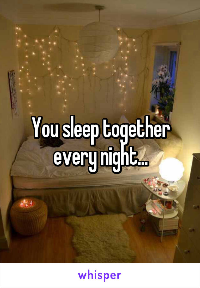 You sleep together every night...