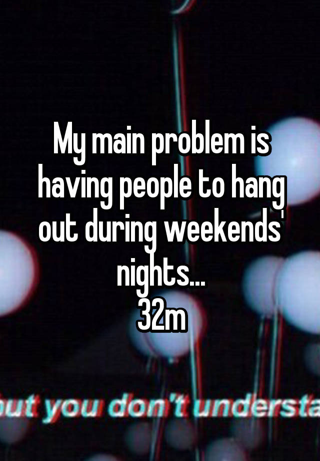 My main problem is having people to hang out during weekends' nights...
32m