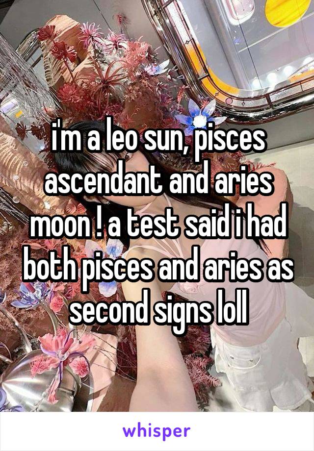 i'm a leo sun, pisces ascendant and aries moon ! a test said i had both pisces and aries as second signs loll