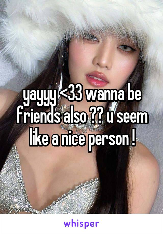 yayyy <33 wanna be friends also ?? u seem like a nice person !