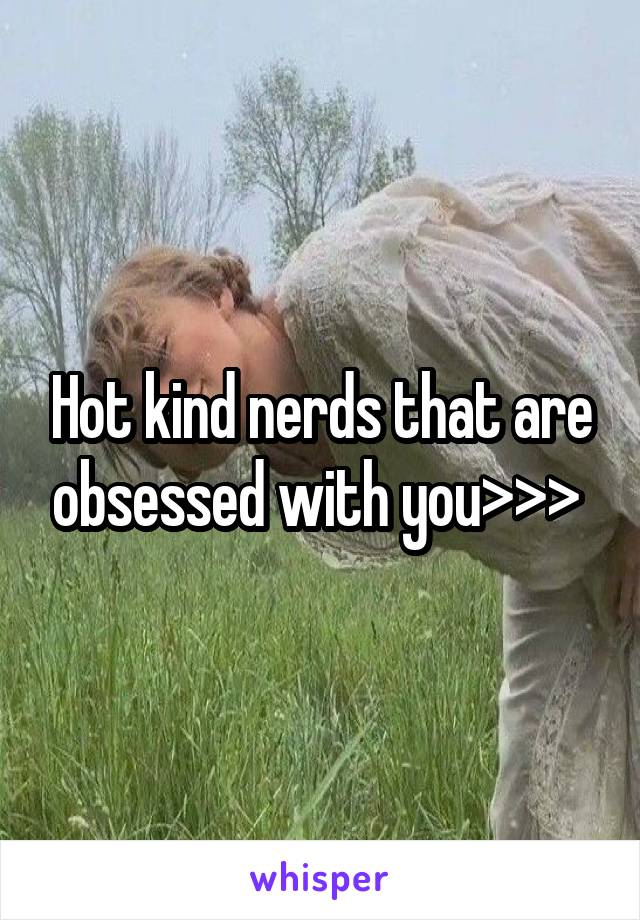 Hot kind nerds that are obsessed with you>>> 