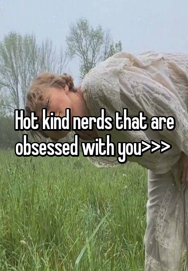 Hot kind nerds that are obsessed with you>>> 