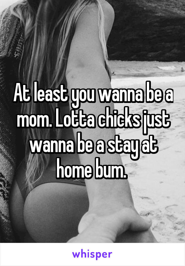 At least you wanna be a mom. Lotta chicks just wanna be a stay at home bum. 