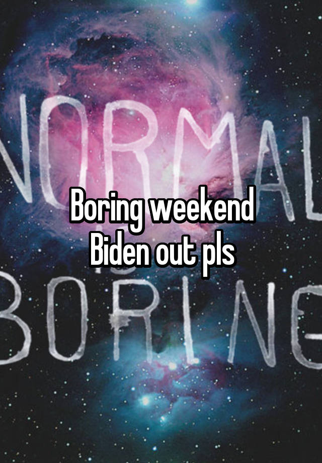 Boring weekend
Biden out pls