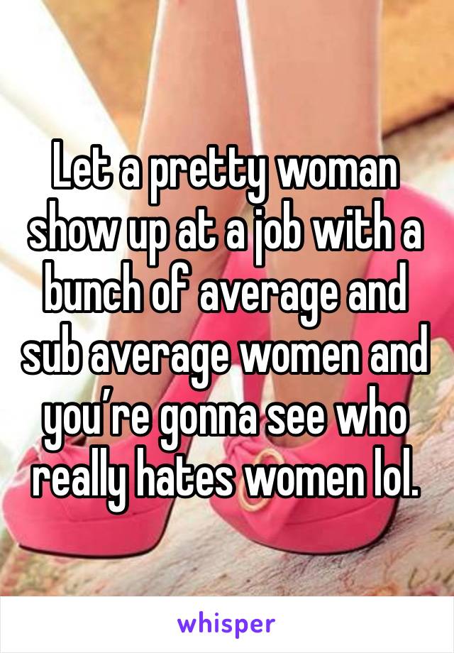 Let a pretty woman show up at a job with a bunch of average and sub average women and you’re gonna see who really hates women lol.