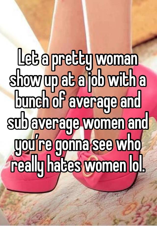 Let a pretty woman show up at a job with a bunch of average and sub average women and you’re gonna see who really hates women lol.