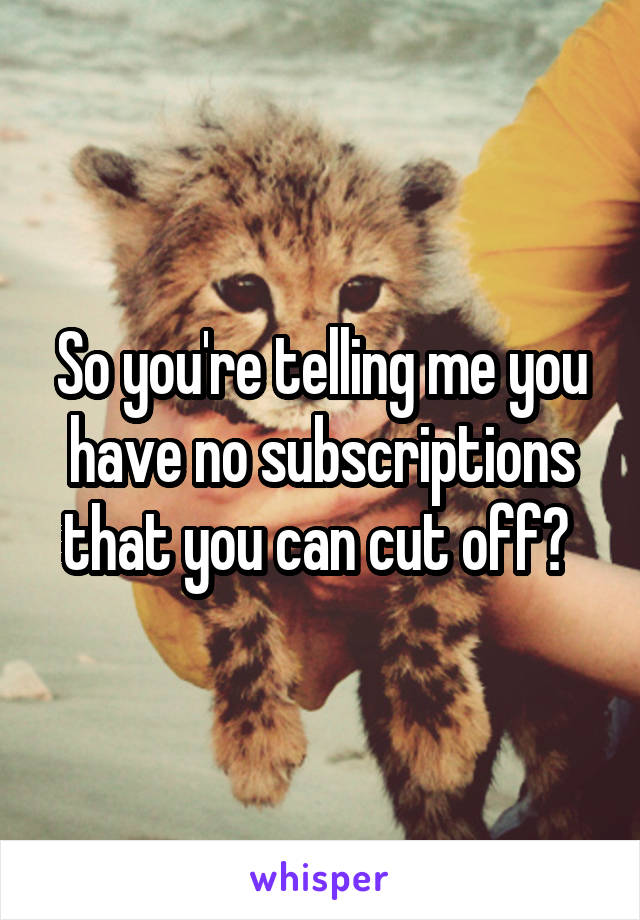 So you're telling me you have no subscriptions that you can cut off? 