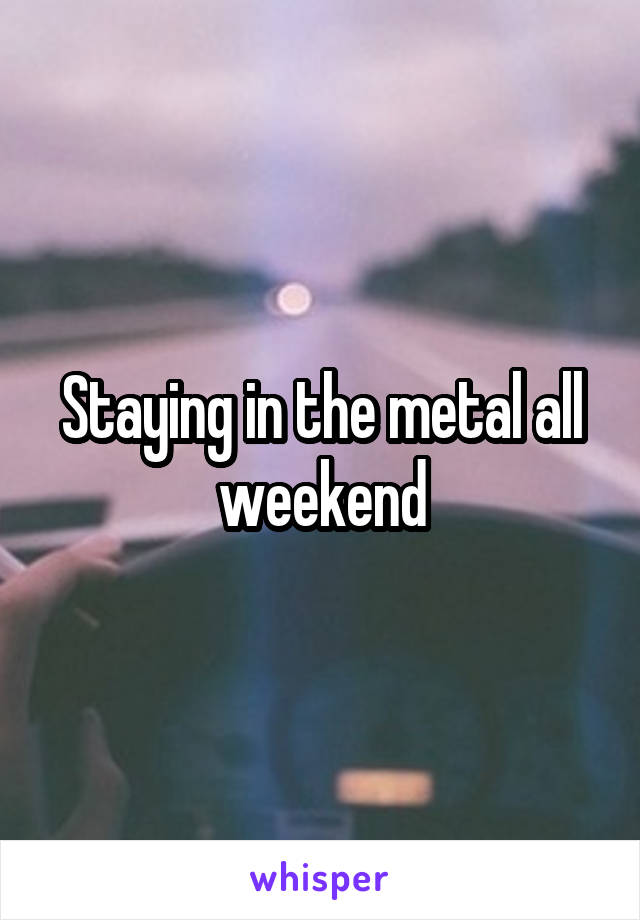 Staying in the metal all weekend