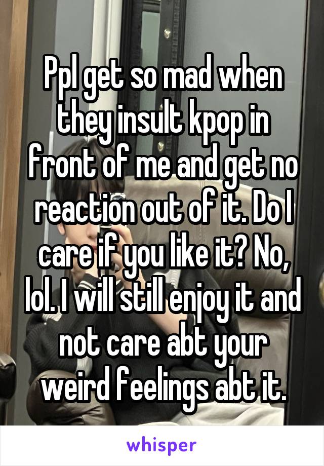 Ppl get so mad when they insult kpop in front of me and get no reaction out of it. Do I care if you like it? No, lol. I will still enjoy it and not care abt your weird feelings abt it.