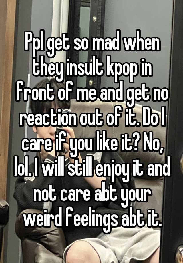 Ppl get so mad when they insult kpop in front of me and get no reaction out of it. Do I care if you like it? No, lol. I will still enjoy it and not care abt your weird feelings abt it.