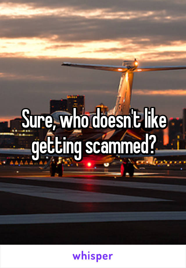 Sure, who doesn't like getting scammed?