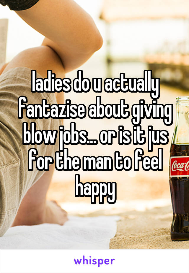 ladies do u actually fantazise about giving blow jobs... or is it jus for the man to feel happy