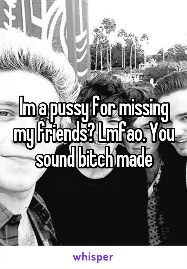 Im a pussy for missing my friends? Lmfao. You sound bitch made