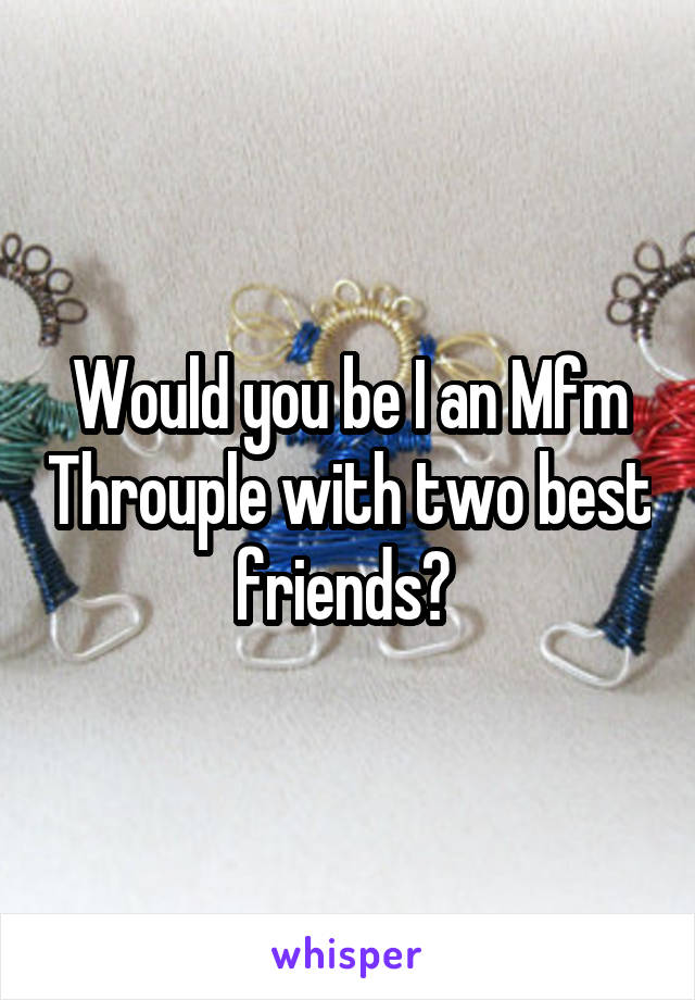 Would you be I an Mfm Throuple with two best friends? 