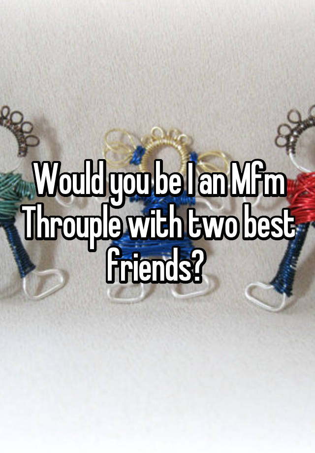 Would you be I an Mfm Throuple with two best friends? 