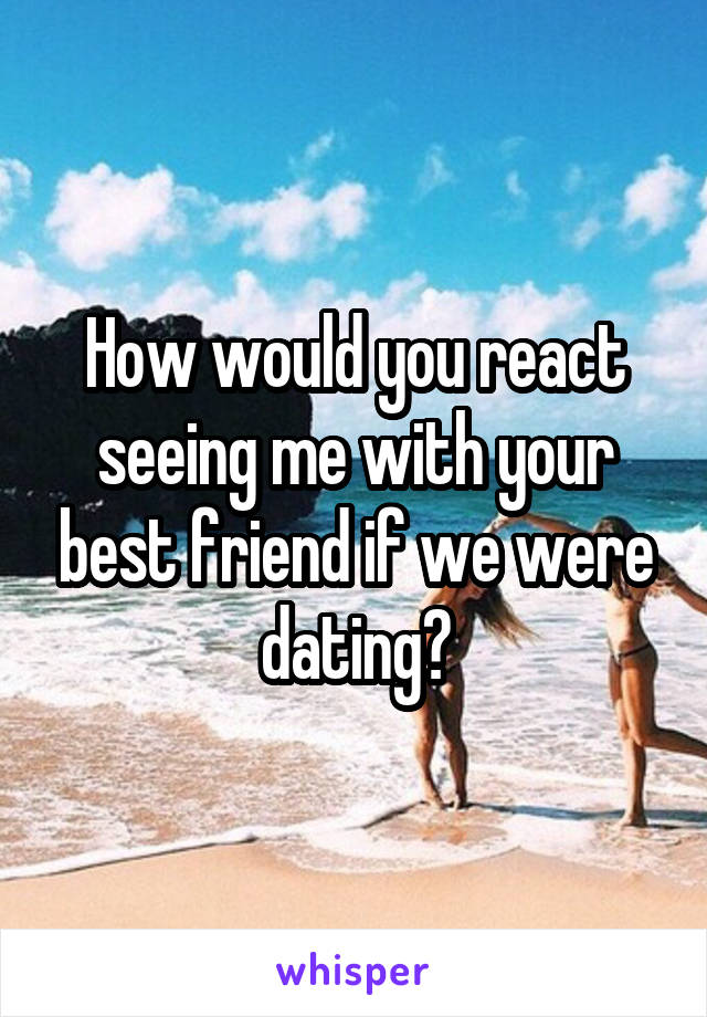 How would you react seeing me with your best friend if we were dating?