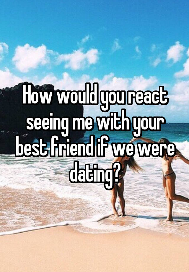 How would you react seeing me with your best friend if we were dating?