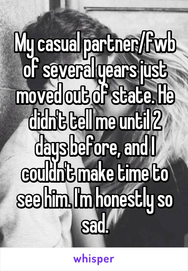 My casual partner/fwb of several years just moved out of state. He didn't tell me until 2 days before, and I couldn't make time to see him. I'm honestly so sad.