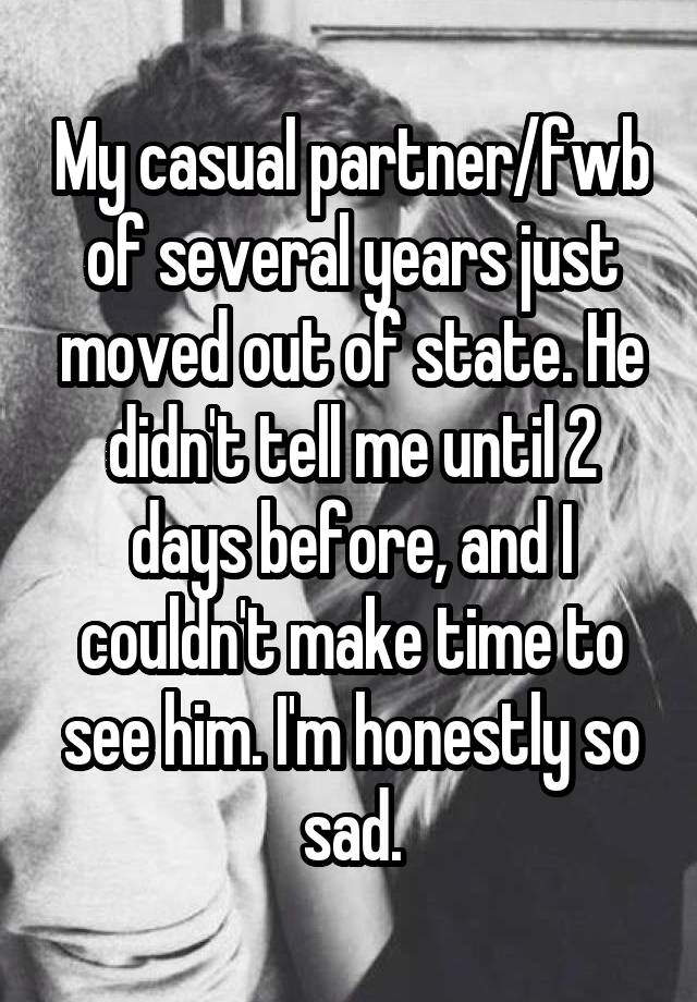 My casual partner/fwb of several years just moved out of state. He didn't tell me until 2 days before, and I couldn't make time to see him. I'm honestly so sad.