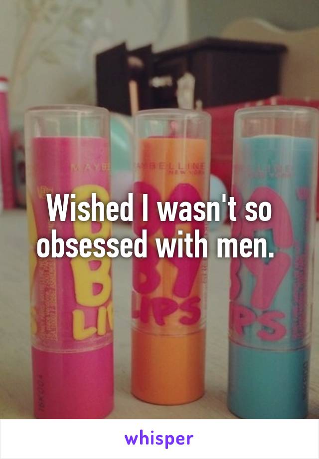 Wished I wasn't so obsessed with men. 