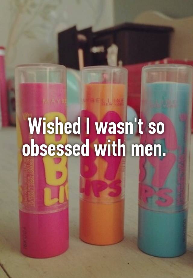 Wished I wasn't so obsessed with men. 