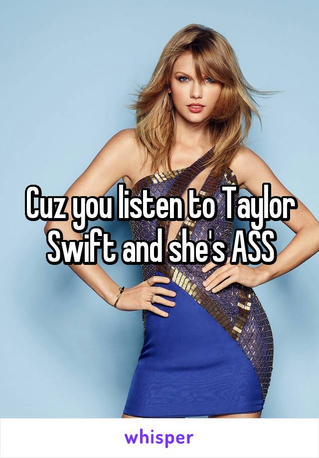 Cuz you listen to Taylor Swift and she's ASS