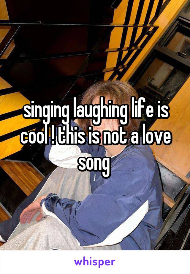 singing laughing life is cool ! this is not a love song 